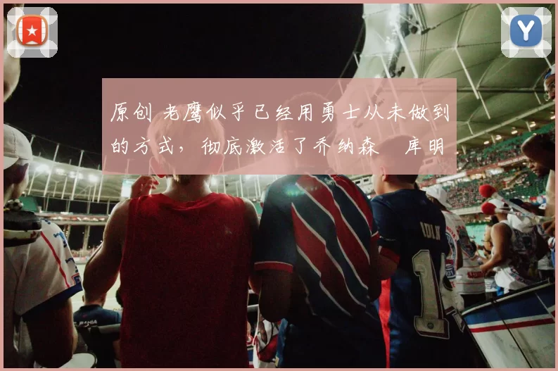 原创 老鹰似乎已经用勇士从未做到的方式，彻底激活了乔纳森・库明加