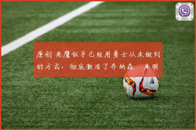 原创 老鹰似乎已经用勇士从未做到的方式，彻底激活了乔纳森・库明加