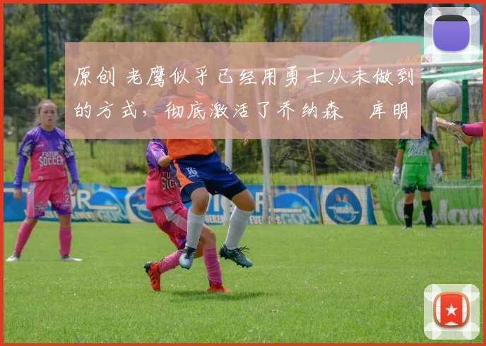 原创 老鹰似乎已经用勇士从未做到的方式，彻底激活了乔纳森・库明加