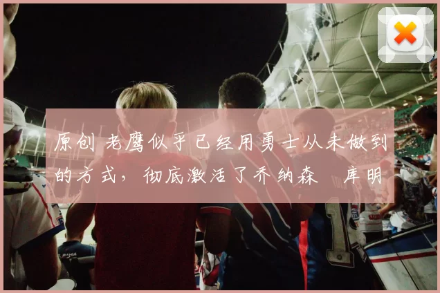 原创 老鹰似乎已经用勇士从未做到的方式，彻底激活了乔纳森・库明加