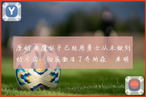 原创 老鹰似乎已经用勇士从未做到的方式,彻底激活了乔纳森・库明加