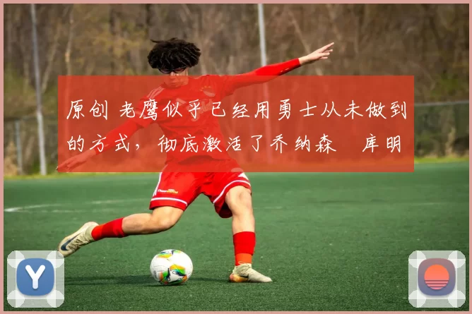 原创 老鹰似乎已经用勇士从未做到的方式，彻底激活了乔纳森・库明加