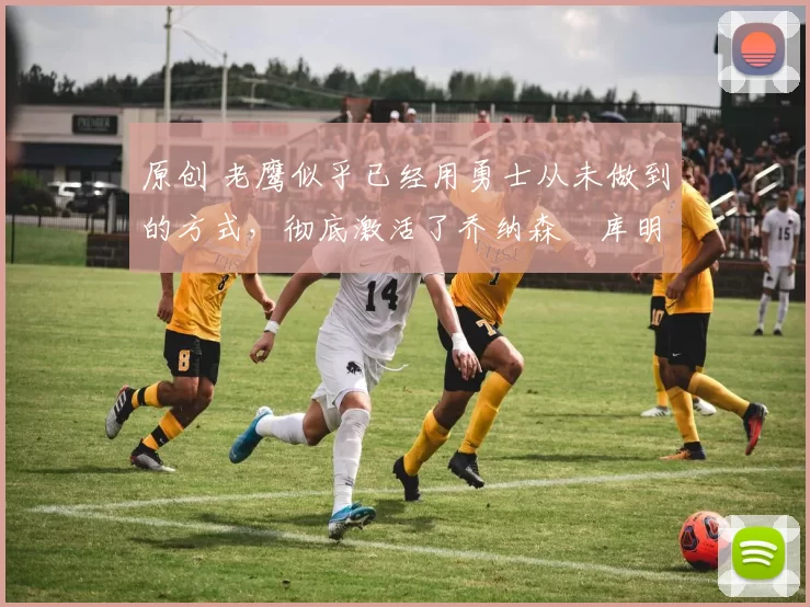 原创 老鹰似乎已经用勇士从未做到的方式，彻底激活了乔纳森・库明加