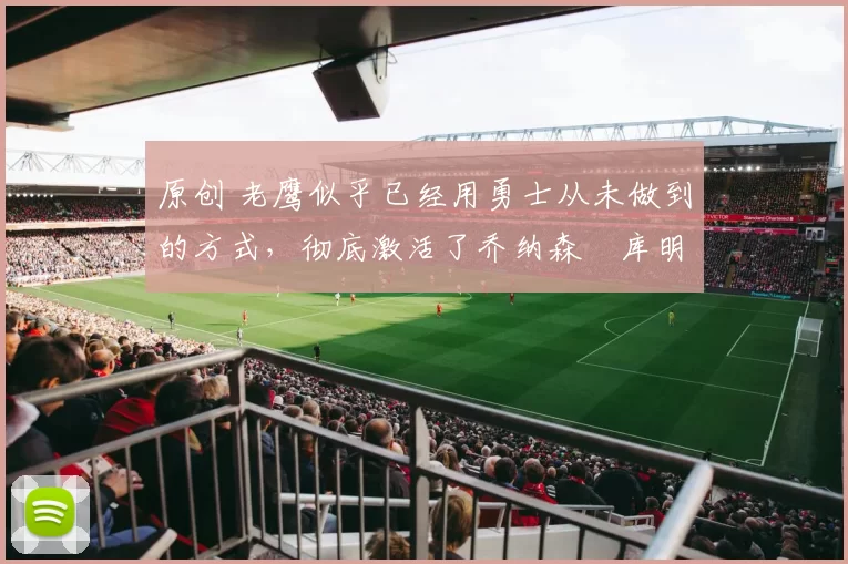 原创 老鹰似乎已经用勇士从未做到的方式，彻底激活了乔纳森・库明加