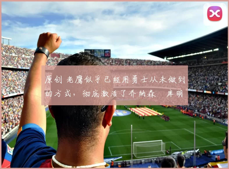 原创 老鹰似乎已经用勇士从未做到的方式,彻底激活了乔纳森・库明加