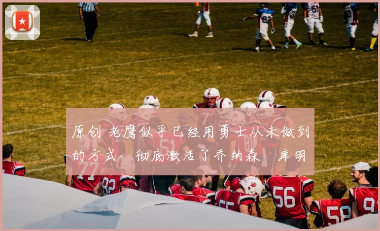 原创 老鹰似乎已经用勇士从未做到的方式,彻底激活了乔纳森・库明加