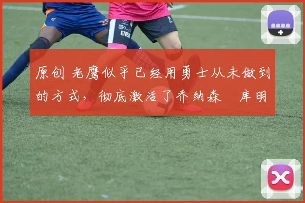 原创 老鹰似乎已经用勇士从未做到的方式，彻底激活了乔纳森・库明加