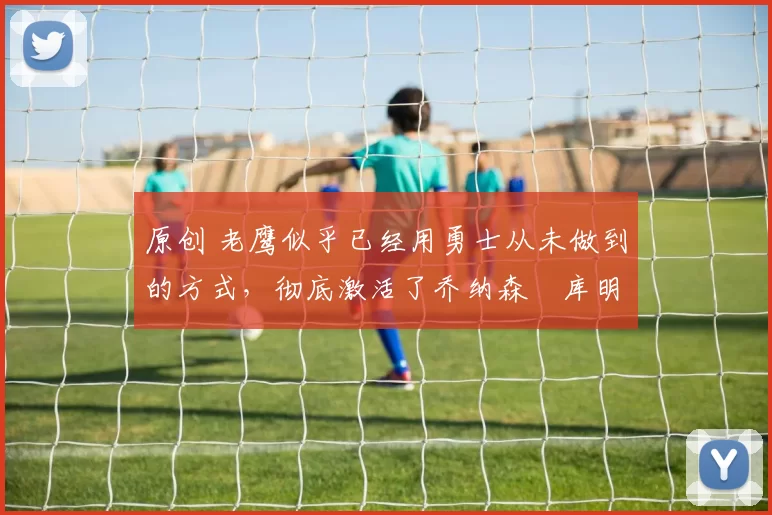 原创 老鹰似乎已经用勇士从未做到的方式,彻底激活了乔纳森・库明加