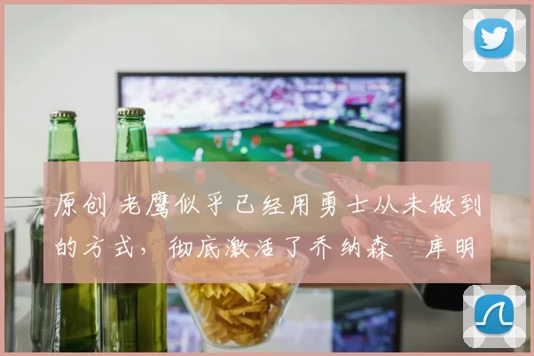 原创 老鹰似乎已经用勇士从未做到的方式，彻底激活了乔纳森・库明加