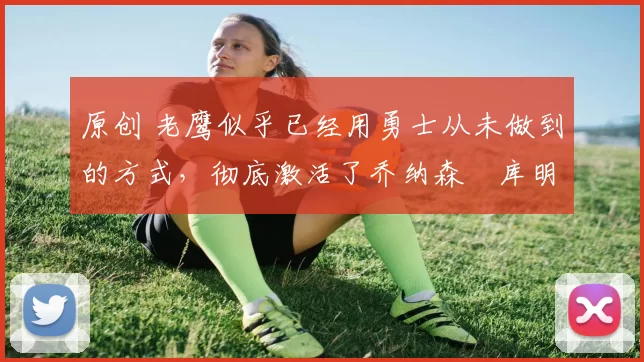 原创 老鹰似乎已经用勇士从未做到的方式，彻底激活了乔纳森・库明加