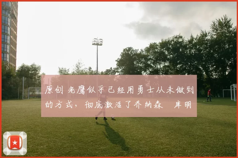 原创 老鹰似乎已经用勇士从未做到的方式,彻底激活了乔纳森・库明加