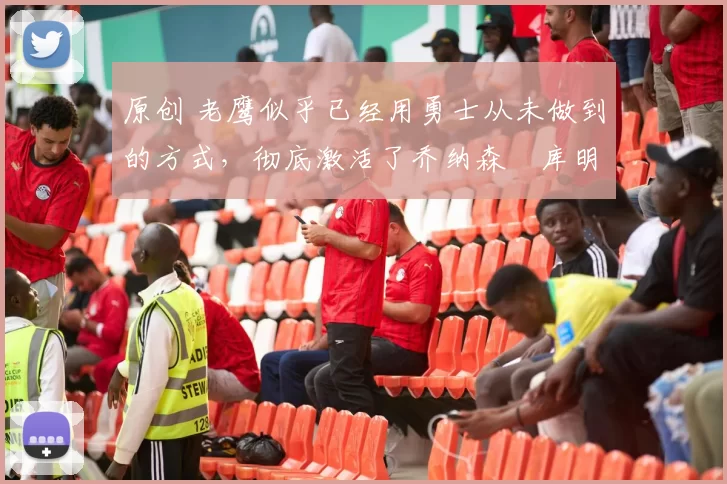 原创 老鹰似乎已经用勇士从未做到的方式，彻底激活了乔纳森・库明加