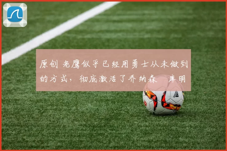 原创 老鹰似乎已经用勇士从未做到的方式,彻底激活了乔纳森・库明加