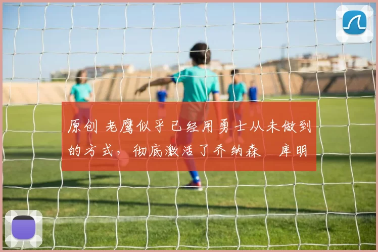 原创 老鹰似乎已经用勇士从未做到的方式,彻底激活了乔纳森・库明加