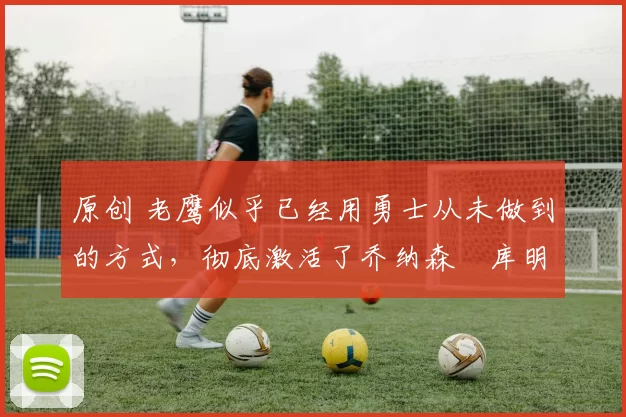 原创 老鹰似乎已经用勇士从未做到的方式,彻底激活了乔纳森・库明加