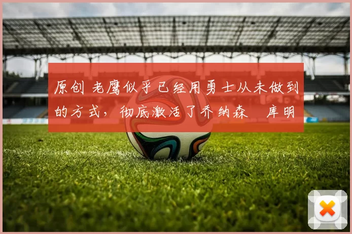 原创 老鹰似乎已经用勇士从未做到的方式，彻底激活了乔纳森・库明加