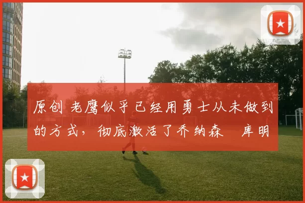 原创 老鹰似乎已经用勇士从未做到的方式，彻底激活了乔纳森・库明加