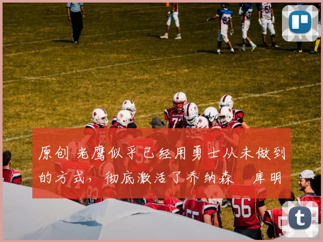 原创 老鹰似乎已经用勇士从未做到的方式，彻底激活了乔纳森・库明加