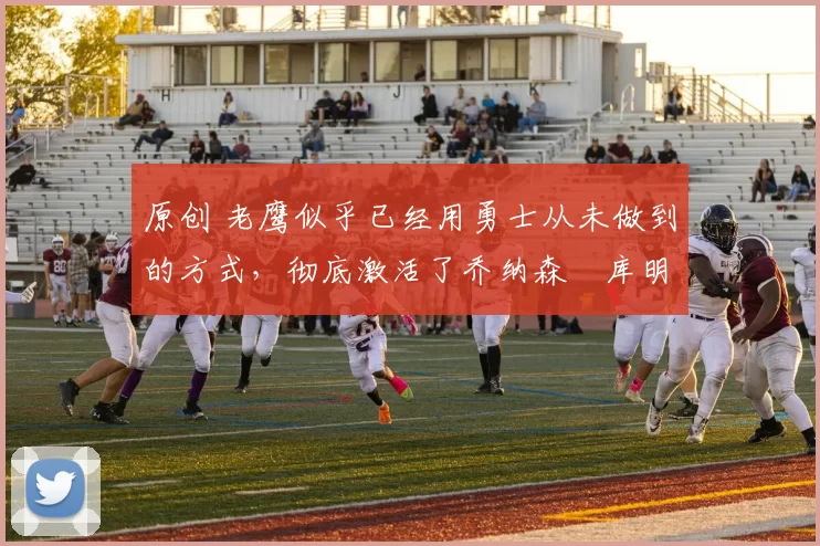 原创 老鹰似乎已经用勇士从未做到的方式，彻底激活了乔纳森・库明加