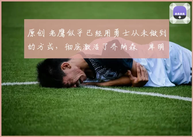 原创 老鹰似乎已经用勇士从未做到的方式，彻底激活了乔纳森・库明加