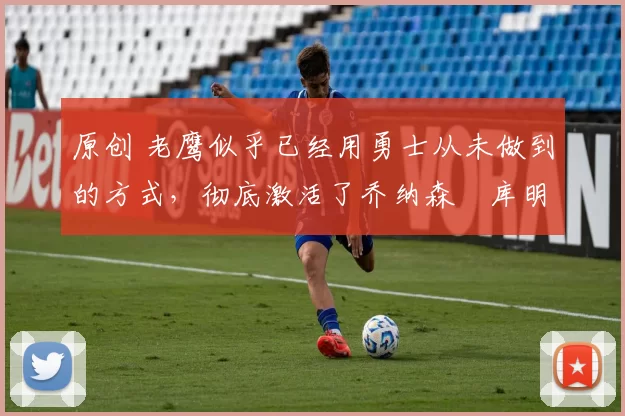 原创 老鹰似乎已经用勇士从未做到的方式，彻底激活了乔纳森・库明加