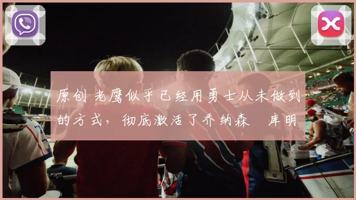 原创 老鹰似乎已经用勇士从未做到的方式，彻底激活了乔纳森・库明加