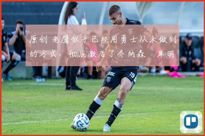 原创 老鹰似乎已经用勇士从未做到的方式,彻底激活了乔纳森・库明加