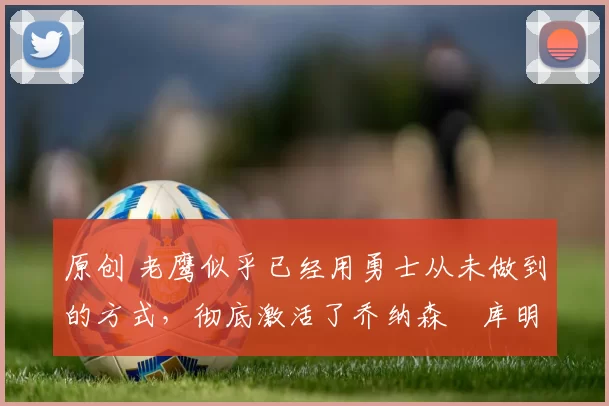 原创 老鹰似乎已经用勇士从未做到的方式，彻底激活了乔纳森・库明加