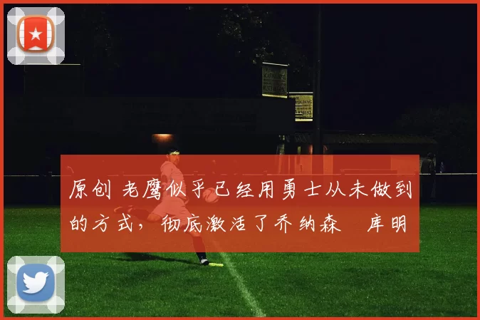 原创 老鹰似乎已经用勇士从未做到的方式，彻底激活了乔纳森・库明加