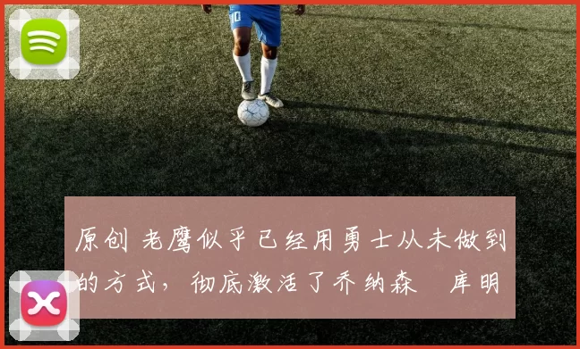 原创 老鹰似乎已经用勇士从未做到的方式，彻底激活了乔纳森・库明加