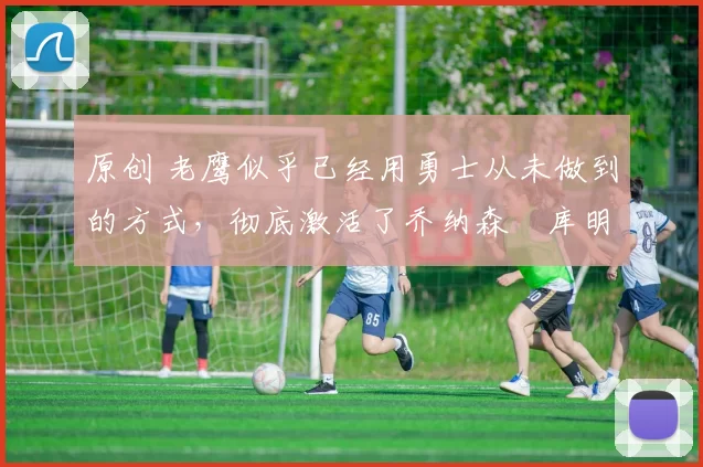 原创 老鹰似乎已经用勇士从未做到的方式,彻底激活了乔纳森・库明加