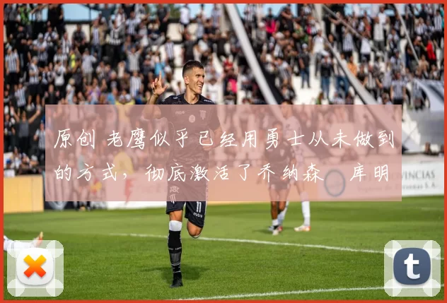 原创 老鹰似乎已经用勇士从未做到的方式，彻底激活了乔纳森・库明加
