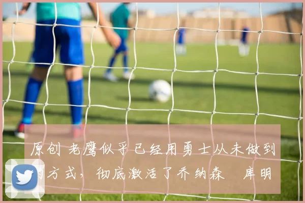 原创 老鹰似乎已经用勇士从未做到的方式，彻底激活了乔纳森・库明加