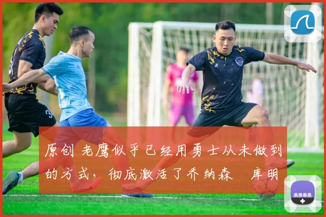 原创 老鹰似乎已经用勇士从未做到的方式,彻底激活了乔纳森・库明加