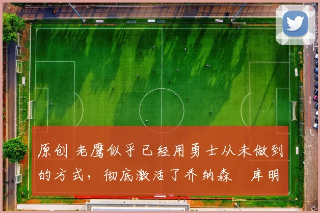 原创 老鹰似乎已经用勇士从未做到的方式,彻底激活了乔纳森・库明加