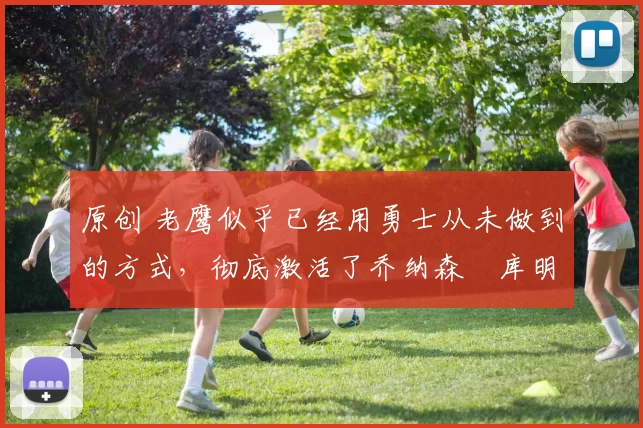 原创 老鹰似乎已经用勇士从未做到的方式，彻底激活了乔纳森・库明加