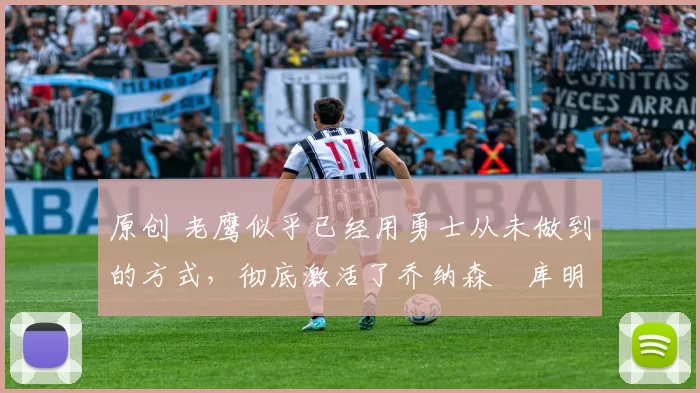 原创 老鹰似乎已经用勇士从未做到的方式,彻底激活了乔纳森・库明加