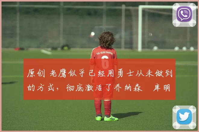 原创 老鹰似乎已经用勇士从未做到的方式，彻底激活了乔纳森・库明加