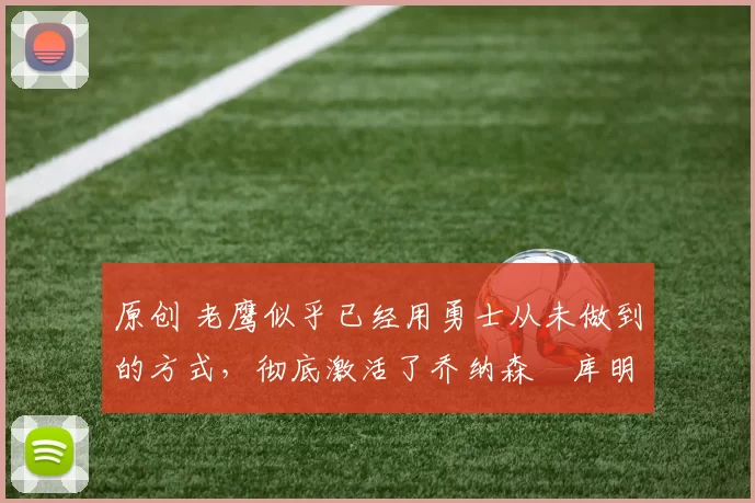 原创 老鹰似乎已经用勇士从未做到的方式，彻底激活了乔纳森・库明加