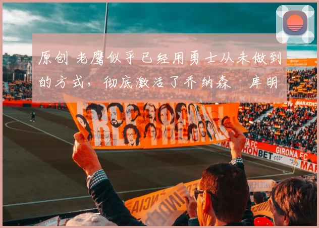 原创 老鹰似乎已经用勇士从未做到的方式,彻底激活了乔纳森・库明加