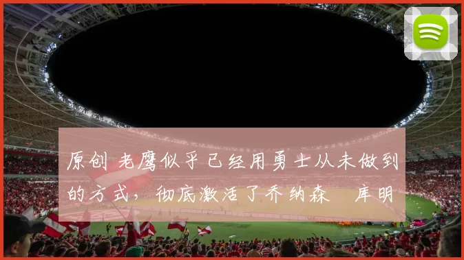原创 老鹰似乎已经用勇士从未做到的方式,彻底激活了乔纳森・库明加