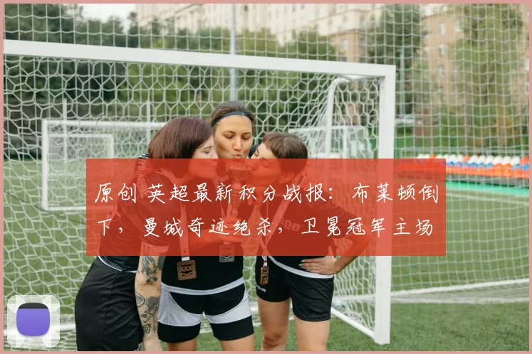 原创 英超最新积分战报：布莱顿倒下，曼城奇迹绝杀，卫冕冠军主场沦陷