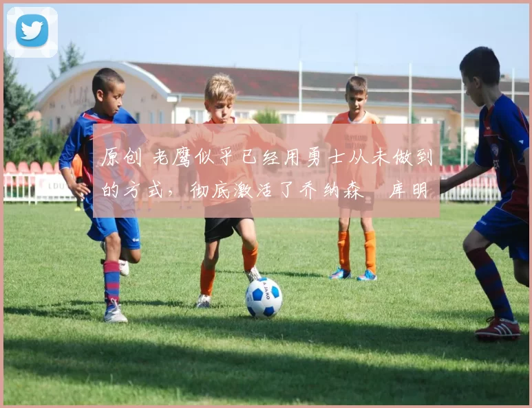 原创 老鹰似乎已经用勇士从未做到的方式,彻底激活了乔纳森・库明加