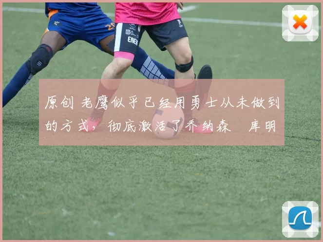 原创 老鹰似乎已经用勇士从未做到的方式，彻底激活了乔纳森・库明加