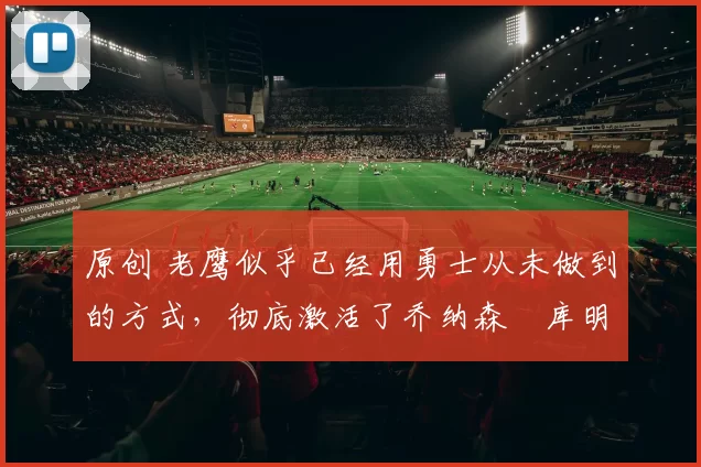 原创 老鹰似乎已经用勇士从未做到的方式，彻底激活了乔纳森・库明加