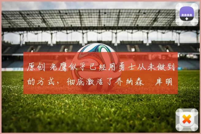 原创 老鹰似乎已经用勇士从未做到的方式，彻底激活了乔纳森・库明加