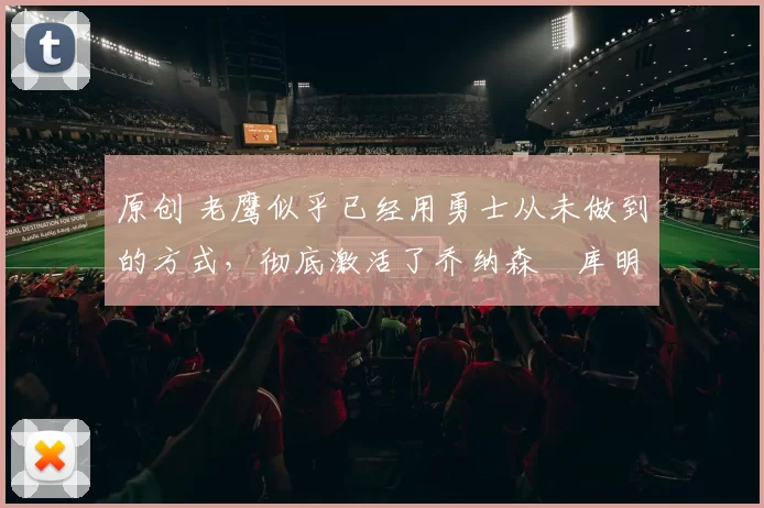 原创 老鹰似乎已经用勇士从未做到的方式，彻底激活了乔纳森・库明加