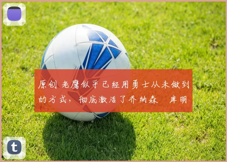 原创 老鹰似乎已经用勇士从未做到的方式，彻底激活了乔纳森・库明加