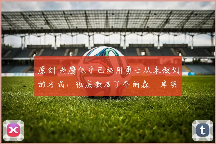 原创 老鹰似乎已经用勇士从未做到的方式，彻底激活了乔纳森・库明加