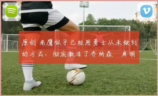 原创 老鹰似乎已经用勇士从未做到的方式，彻底激活了乔纳森・库明加